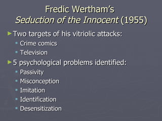 Fredic Wertham’s  Seduction of the Innocent  (1955) Two targets of his vitriolic attacks: Crime comics Television 5 psychological problems identified: Passivity Misconception Imitation Identification Desensitization 