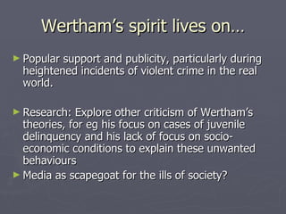 Wertham’s spirit lives on… Popular support and publicity, particularly during heightened incidents of violent crime in the real world. Research: Explore other criticism of Wertham’s theories, for eg his focus on cases of juvenile delinquency and his lack of focus on socio-economic conditions to explain these unwanted behaviours  Media as scapegoat for the ills of society? 