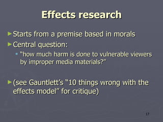 Effects research Starts from a premise based in morals Central question: “ how much harm is done to vulnerable viewers by improper media materials? ” (see Gauntlett’s “10 things wrong with the effects model” for critique) 