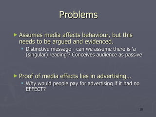 Problems Assumes media affects behaviour, but this needs to be argued and evidenced. Distinctive message - can we assume there is ‘a (singular) reading’? Conceives audience as passive Proof of media effects lies in advertising… Why would people pay for advertising if it had no EFFECT?  