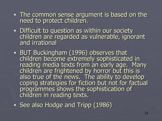 The common sense argument is based on the need to protect children. Difficult to question as within our society children are regarded as vulnerable, ignorant and irrational  BUT Buckingham (1996) observes that children become extremely sophisticated in reading media texts from an early age.  Many children are frightened by horror but this is also true of the news.  The ability to develop coping strategies for fiction but not for factual programmes shows the sophistication of children in reading texts.  See also Hodge and Tripp (1986) 