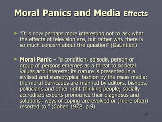 Moral Panics and Media  Effects “ It is now perhaps more interesting not to ask what the effects of television are, but rather why there is so much concern about the question” (Gauntlett) Moral Panic  – “a condition, episode, person or group of persons emerges as a threat to societal values and interests: its nature is presented in a stylised and stereotypical fashion by the mass media: the moral barricades are manned by editors, bishops, politicians and other right thinking people; socially accredited experts pronounce their diagnoses and solutions; ways of coping are evolved or (more often) resorted to.” (Cohen  1972, p.9) 