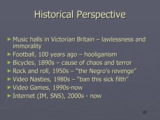 Historical Perspective Music halls in Victorian Britain – lawlessness and immorality Football, 100 years ago – hooliganism  Bicycles, 1890s – cause of chaos and terror Rock and roll, 1950s – “the Negro’s revenge” Video Nasties, 1980s – “ban this sick filth” Video Games, 1990s-now Internet (IM, SNS), 2000s - now 