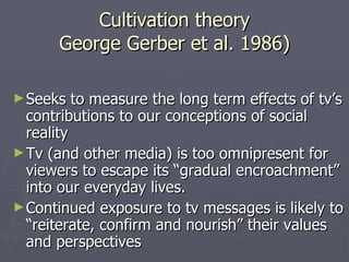 Cultivation theory George Gerber et al. 1986) Seeks to measure the long term effects of tv’s contributions to our conceptions of social reality Tv (and other media) is too omnipresent for viewers to escape its “gradual encroachment” into our everyday lives. Continued exposure to tv messages is likely to “reiterate, confirm and nourish” their values and perspectives 