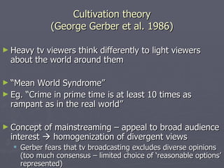 Cultivation theory (George Gerber et al. 1986) Heavy tv viewers think differently to light viewers about the world around them “ Mean World Syndrome” Eg. “Crime in prime time is at least 10 times as rampant as in the real world”  Concept of mainstreaming – appeal to broad audience interest    homogenization of divergent views Gerber fears that tv broadcasting excludes diverse opinions (too much consensus – limited choice of ‘reasonable options’ represented) 