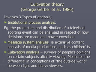 Cultivation theory (George Gerber et al. 1986) Involves 3 Types of analysis; Institutional process analysis ; Eg. the production and distribution of a televised sporting event can be analysed in respect of how decisions are made and power exercised. Message system analysis , ie extensive content analysis of media productions, such as children’ tv Cultivation analysis  = surveys of people’s opinions on certain subjects after tv viewing. Measures the differential in conceptions of “the outside world” between light and heavy viewers.  