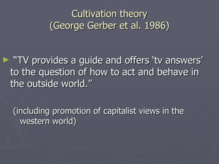Cultivation theory (George Gerber et al. 1986) “ TV provides a guide and offers ‘tv answers’ to the question of how to act and behave in the outside world.” (including promotion of capitalist views in the western world) 