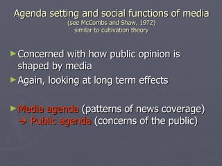 Agenda setting and social functions of media (see McCombs and Shaw, 1972) similar to cultivation theory Concerned with how public opinion is shaped by media Again, looking at long term effects Media agenda  (patterns of news coverage)    Public agenda  (concerns of the public) 