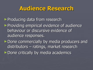 Audience Research Producing data from research  Providing empirical evidence of audience behaviour or discursive evidence of audience responses. Done commercially by media producers and distributors – ratings, market research  Done critically by media academics  