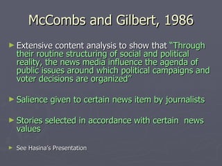 McCombs and Gilbert, 1986 Extensive content analysis to show that  “Through their routine structuring of social and political reality, the news media influence the agenda of public issues around which political campaigns and voter decisions are organized” Salience given to certain news item by journalists Stories selected in accordance with certain  news values See Hasina’s Presentation 