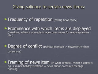 Giving salience to certain news items: Frequency of repetition  (rolling news story) Prominence with which items are displayed  (headline, salience of media images over issues for readers/viewers etc.) Degree of conflict  (political scandals > newsworthy than consensus)   Framing of news item  (in what context / when it appears eg. summer holiday weekend = news about excessive teenage drinking) 