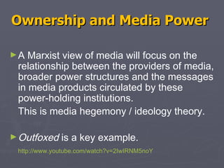 Ownership and Media Power   A Marxist view of media will focus on the relationship between the providers of media, broader power structures and the messages in media products circulated by these power-holding institutions.  This is media hegemony / ideology theory.  Outfoxed  is a key example.  http:// www.youtube.com/watch?v =2IwIRNM5noY 