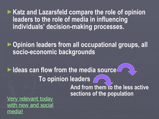 Katz and Lazarsfeld compare the role of opinion leaders to the role of media in influencing individuals’ decision-making processes. Opinion leaders from all occupational groups, all socio-economic backgrounds Ideas can flow from the media source To opinion leaders And from them to the less active  sections of the population Very relevant today with new and social media! 