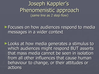 Joseph Kappler’s  Phenomenistic approach (same line as 2 step flow) Focuses on how audiences respond to media messages in a wider context Looks at how media generates a stimulus to which audiences might respond BUT asserts that mass media cannot be seen in isolation from all other influences that cause human behaviour to change, or their attitudes or actions 