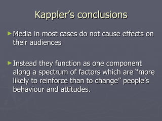 Kappler’s conclusions Media in most cases do not cause effects on their audiences Instead they function as one component along a spectrum of factors which are “more likely to reinforce than to change” people’s behaviour and attitudes. 