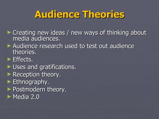 Audience Theories Creating new ideas / new ways of thinking about media audiences.  Audience research used to test out audience theories.  Effects. Uses and gratifications. Reception theory. Ethnography. Postmodern theory. Media 2.0  