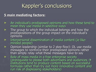 Kappler’s conclusions 5 main mediating factors: An individual’s predisposed opinions and how these tend to mean they use media in selective ways The group to which the individual belongs and how the predispositions of the group impact on the individual’s opinions Interpersonal dissemination of media content (ie like-minded people) Opinion leadership (similar to 2 step flow): OL use media messages to reinforce their predisposed opinions rather than simply relay what these messages have to say Role of mass media in a free enterprise society (prerequisite to please both advertisers and audiences    institutions tend to produce content based on successful formulas rather than try out more innovative content and run risk of displeasing stakeholders) 