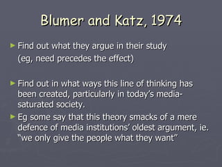 Blumer and Katz, 1974 Find out what they argue in their study (eg, need precedes the effect) Find out in what ways this line of thinking has been created, particularly in today’s media-saturated society. Eg some say that this theory smacks of a mere defence of media institutions’ oldest argument, ie. “we only give the people what they want” 
