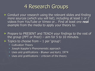 4 Research Groups Conduct your research using the relevant slides and finding more sources (which you will list), including at least 1 or 2 videos from YouTube or Vimeo or… Find at least one  real  example from the media to apply your theory to. Prepare to PRESENT and TEACH your findings to the rest of the group (PPT or Prezi) – aim for 5 to 10 minutes. Topics to choose from – 1 per ‘group’: Cultivation Theory Joseph Kappler’s Phenomenistic approach Uses and gratifications -  Blumer and Katz, 1974 Uses and gratifications – criticism of the theory 