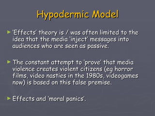 Hypodermic Model ‘ Effects’ theory is / was often limited to the idea that the media ‘inject’ messages into audiences who are seen as passive. The constant attempt to ‘prove’ that media violence creates violent citizens (eg horror films, video nasties in the 1980s, videogames now) is based on this false premise.  Effects and ‘moral panics’.  