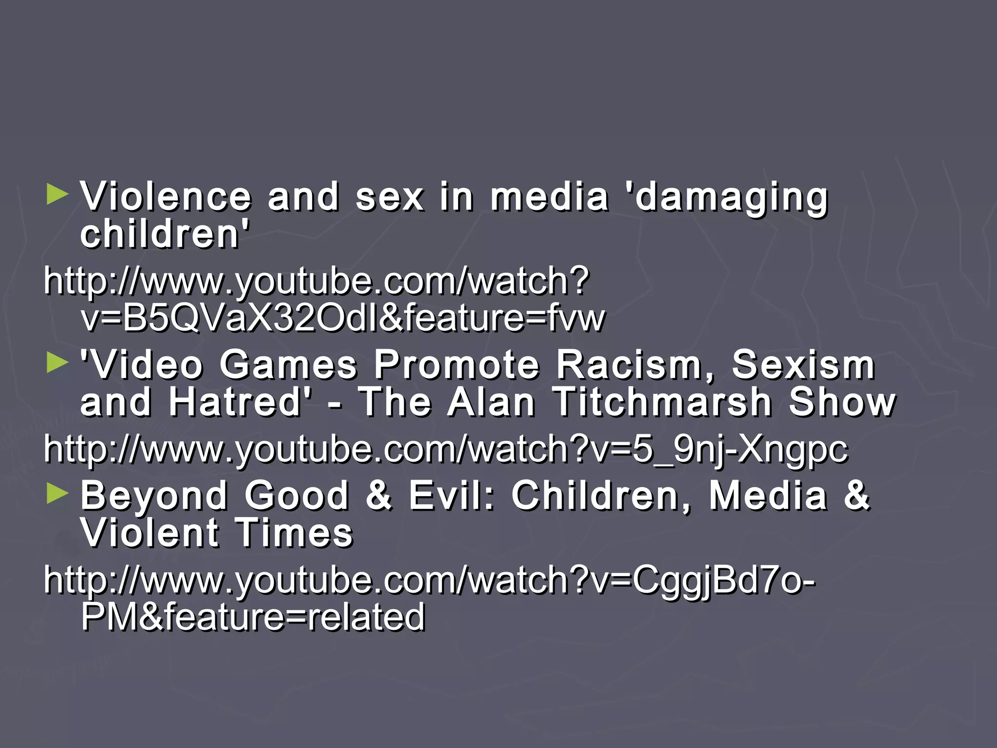 ► Violence   and sex in media 'damaging
  children'
http://www.youtube.com/watch?
  v=B5QVaX32OdI&feature=fvw
► 'Video Games Promote Racism, Sexism
  and Hatred' - The Alan Titchmarsh Show
http://www.youtube.com/watch?v=5_9nj-Xngpc
► Beyond Good & Evil: Children, Media &
  Violent Times
http://www.youtube.com/watch?v=CggjBd7o-
  PM&feature=related
 