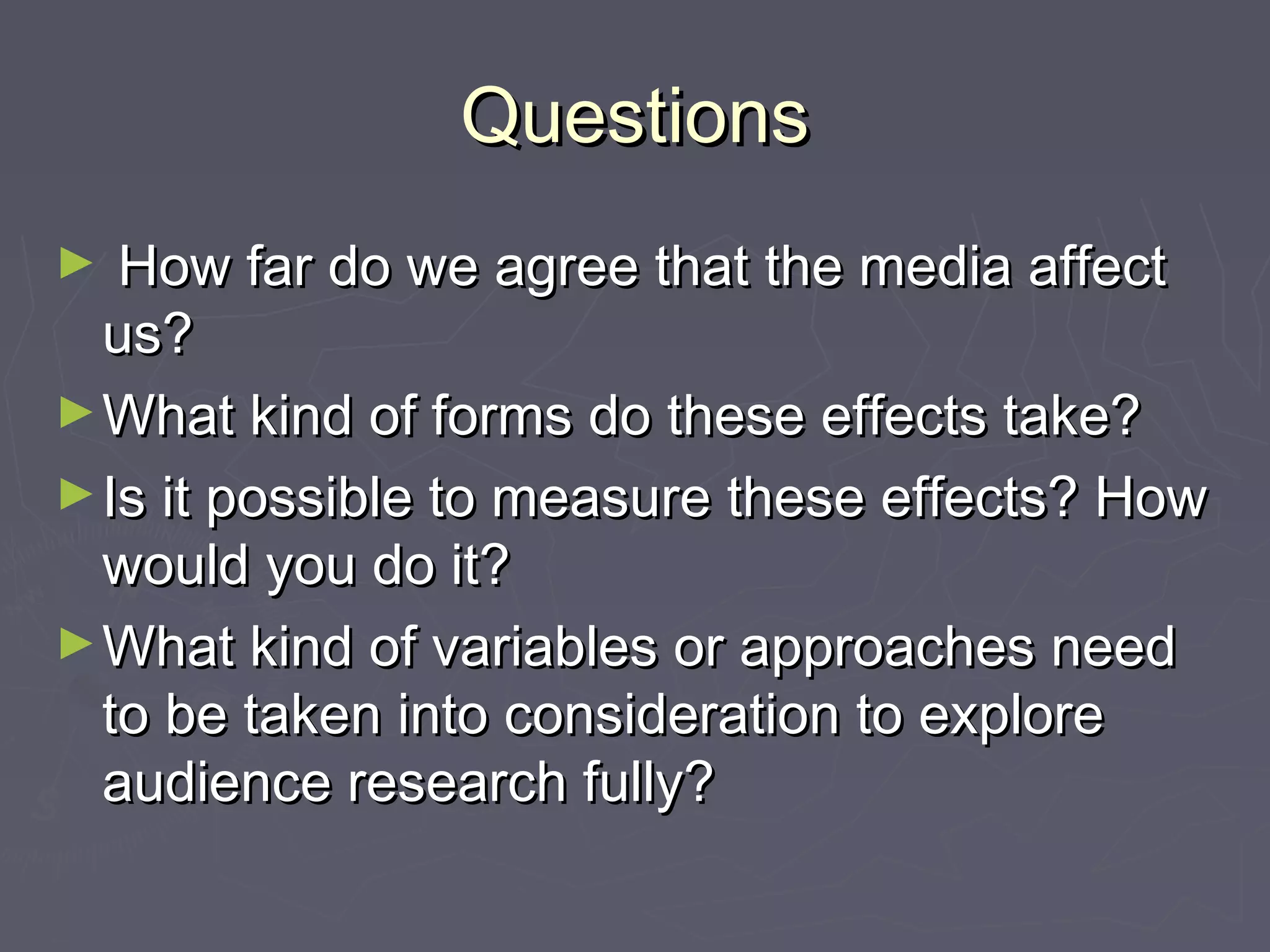 Questions
►  How far do we agree that the media affect
  us?
► What kind of forms do these effects take?
► Is it possible to measure these effects? How
  would you do it?
► What kind of variables or approaches need
  to be taken into consideration to explore
  audience research fully?
 