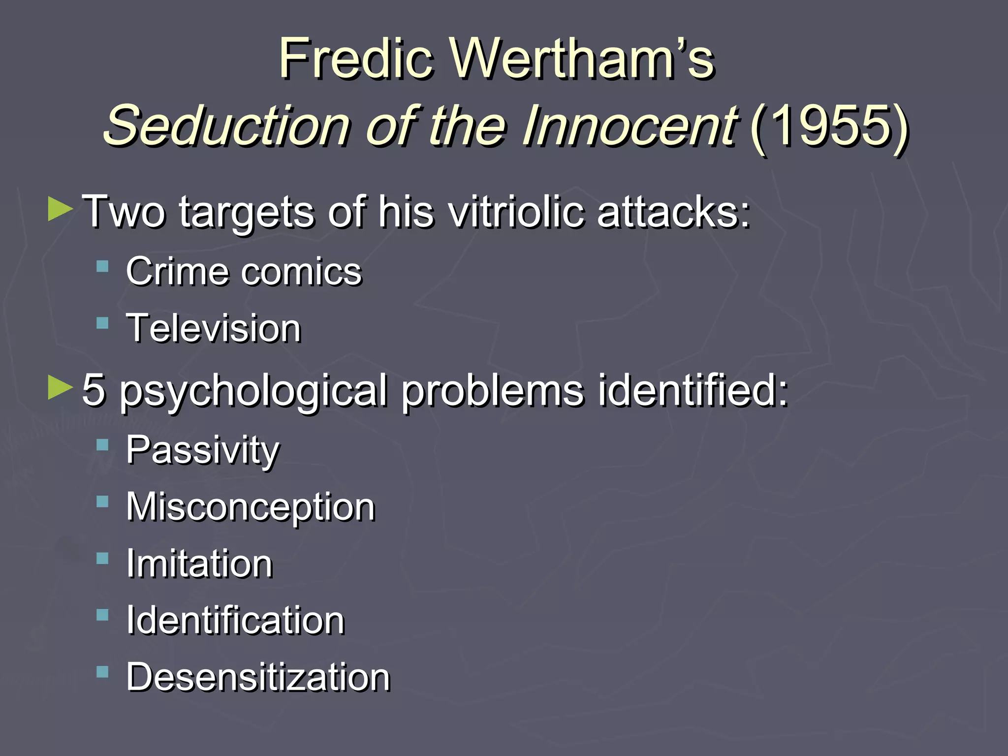 Fredic Wertham’s
   Seduction of the Innocent (1955)
► Two targets of his vitriolic attacks:
     Crime comics
     Television
► 5 psychological problems identified:
     Passivity
     Misconception
     Imitation
     Identification
     Desensitization
 