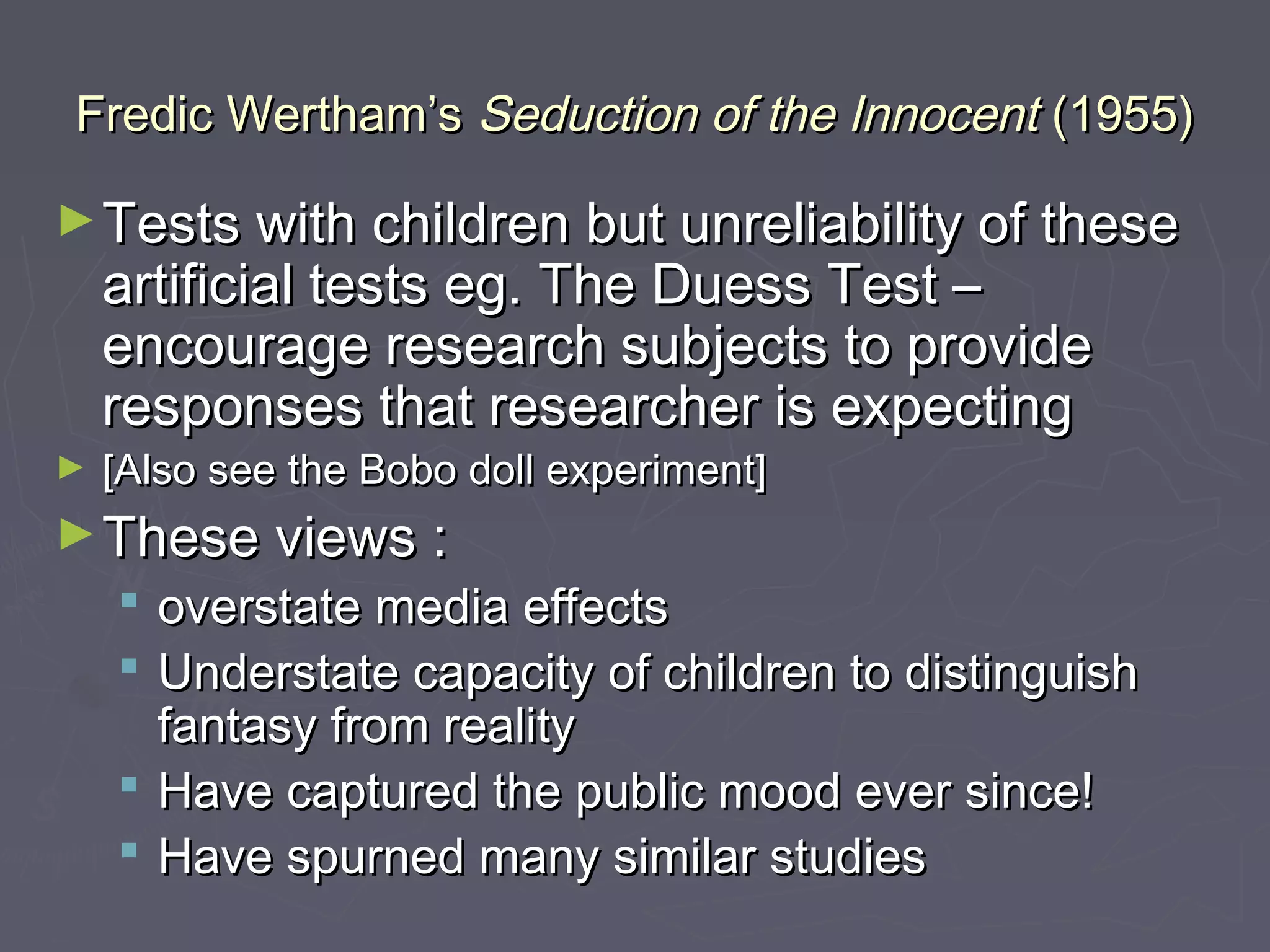 Fredic Wertham’s Seduction of the Innocent (1955)

► Tests with children but unreliability of these
    artificial tests eg. The Duess Test –
    encourage research subjects to provide
    responses that researcher is expecting
►   [Also see the Bobo doll experiment]
► These views :
     overstate media effects
     Understate capacity of children to distinguish
      fantasy from reality
     Have captured the public mood ever since!
     Have spurned many similar studies
 