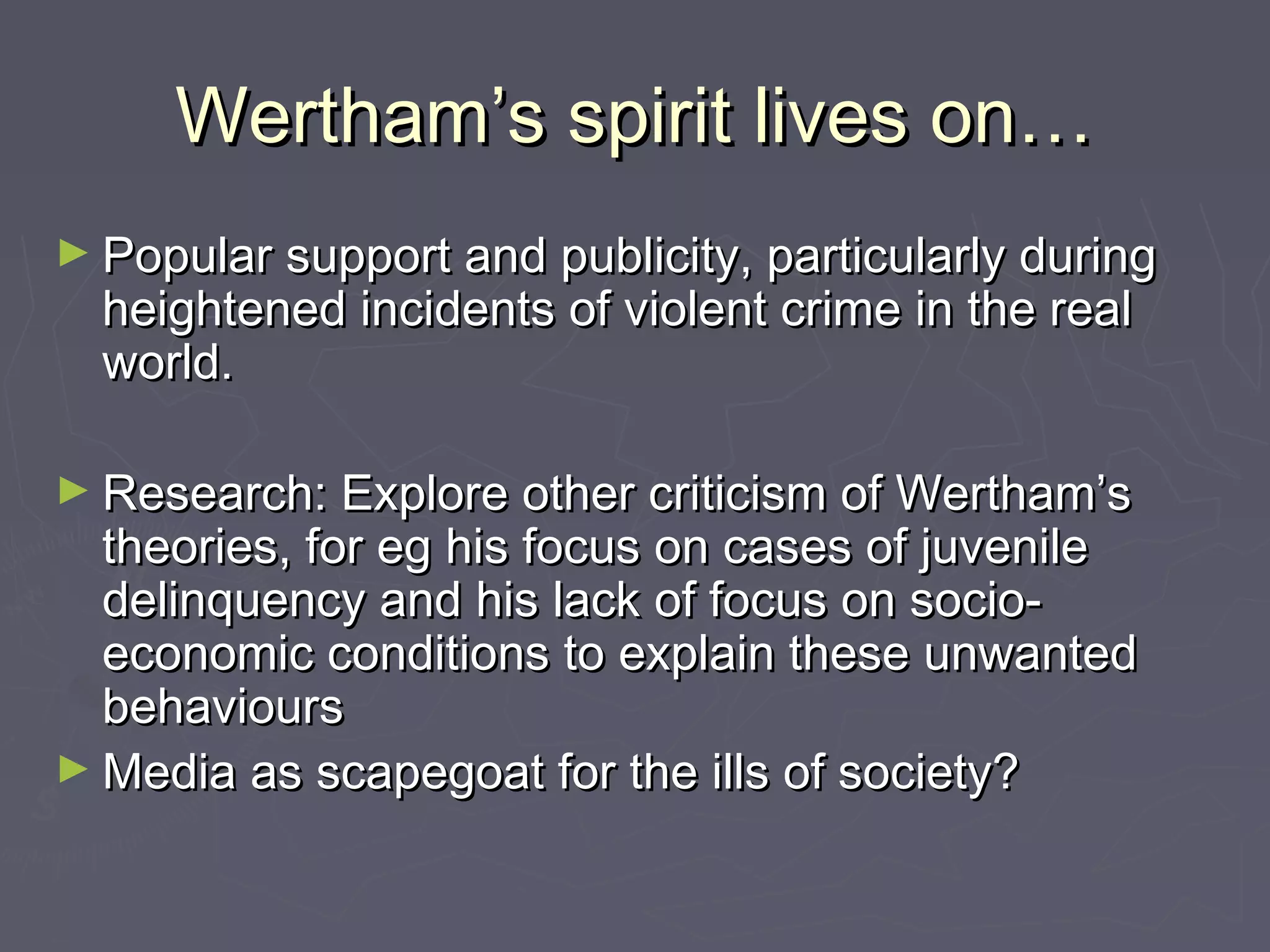 Wertham’s spirit lives on…
► Popular support and publicity, particularly during
  heightened incidents of violent crime in the real
  world.

► Research: Explore other criticism of Wertham’s
  theories, for eg his focus on cases of juvenile
  delinquency and his lack of focus on socio-
  economic conditions to explain these unwanted
  behaviours
► Media as scapegoat for the ills of society?
 