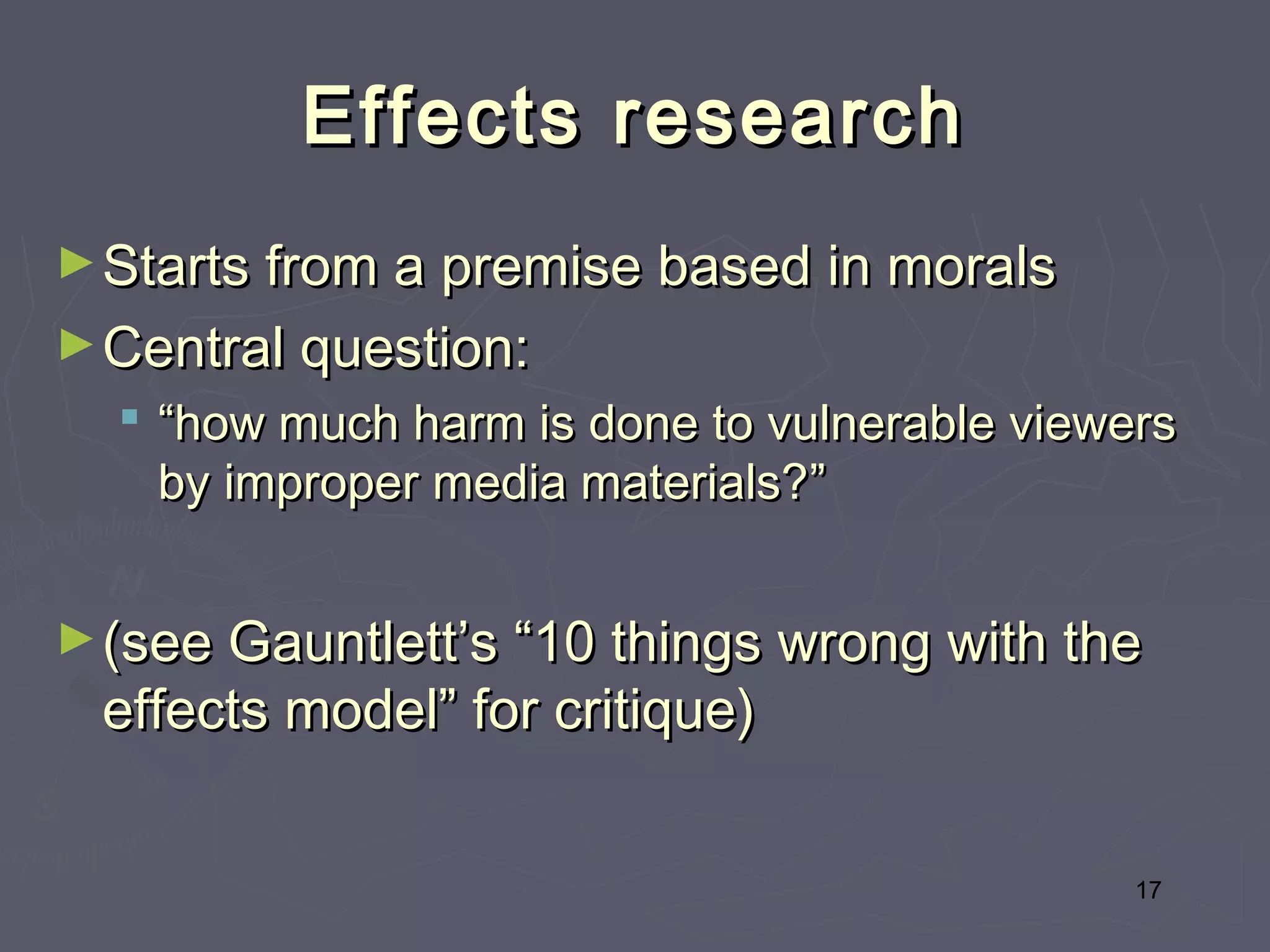 Effects research
► Starts from a premise based in morals
► Central question:
   “how much harm is done to vulnerable viewers
    by improper media materials?”


► (see Gauntlett’s “10 things wrong with the
 effects model” for critique)


                                              17
 