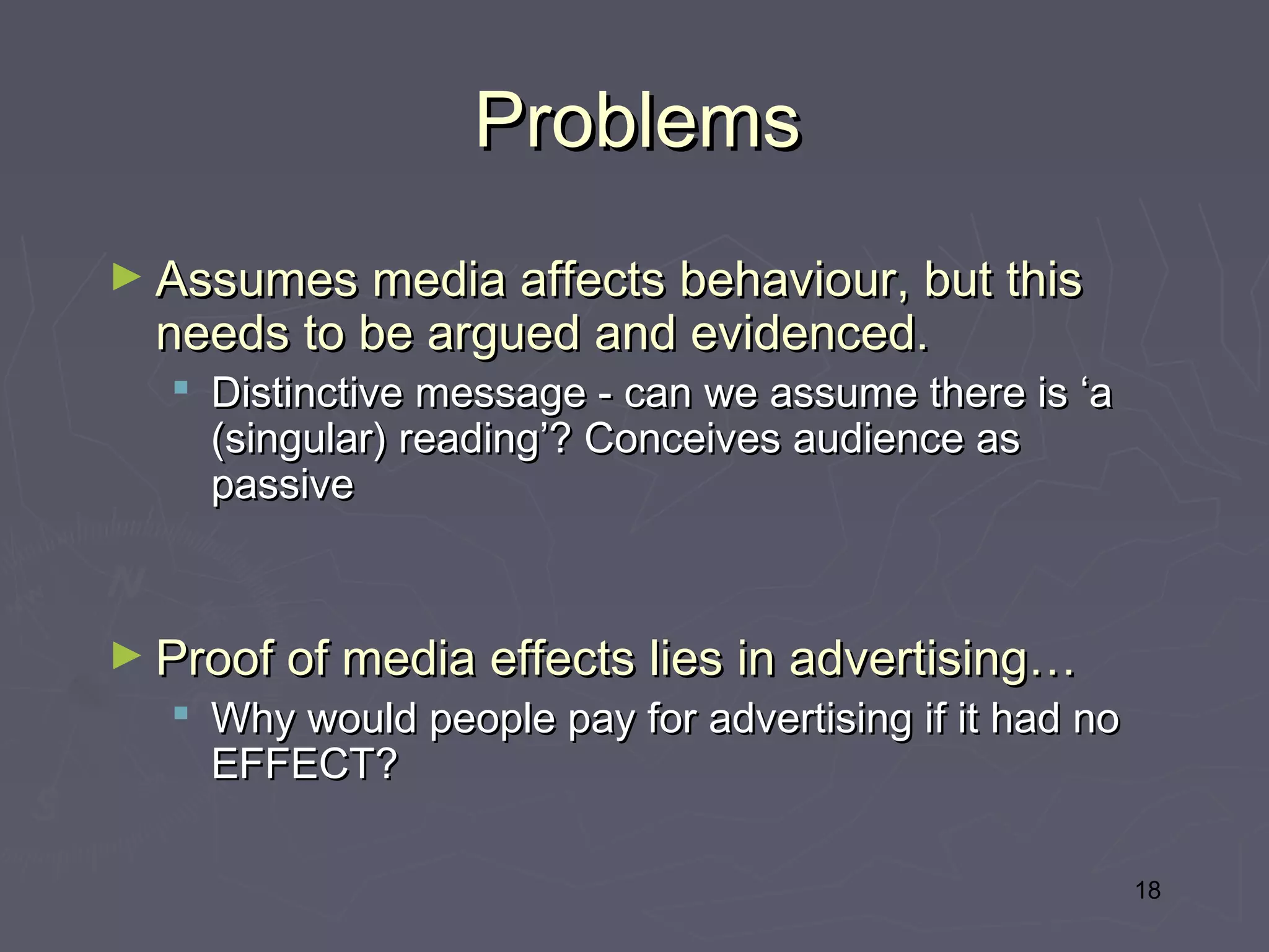 Problems
► Assumes media affects behaviour, but this
  needs to be argued and evidenced.
   Distinctive message - can we assume there is ‘a
    (singular) reading’? Conceives audience as
    passive



► Proof of media effects lies in advertising…
   Why would people pay for advertising if it had no
    EFFECT?

                                                        18
 