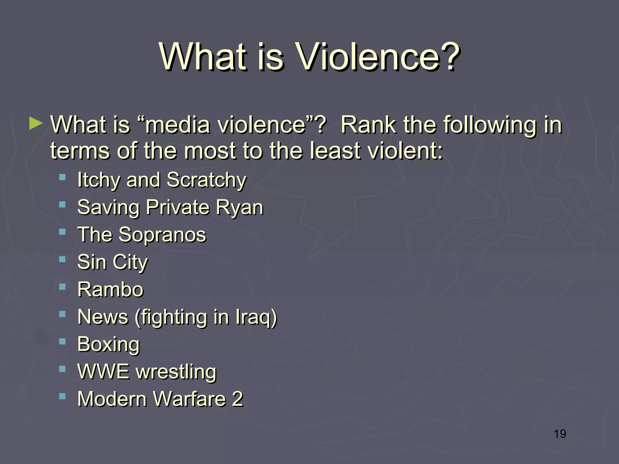 What is Violence?
► What is “media violence”?  Rank the following in
  terms of the most to the least violent:
     Itchy and Scratchy
     Saving Private Ryan
     The Sopranos
     Sin City
     Rambo
     News (fighting in Iraq)
     Boxing
     WWE wrestling
     Modern Warfare 2
                                                 19
 