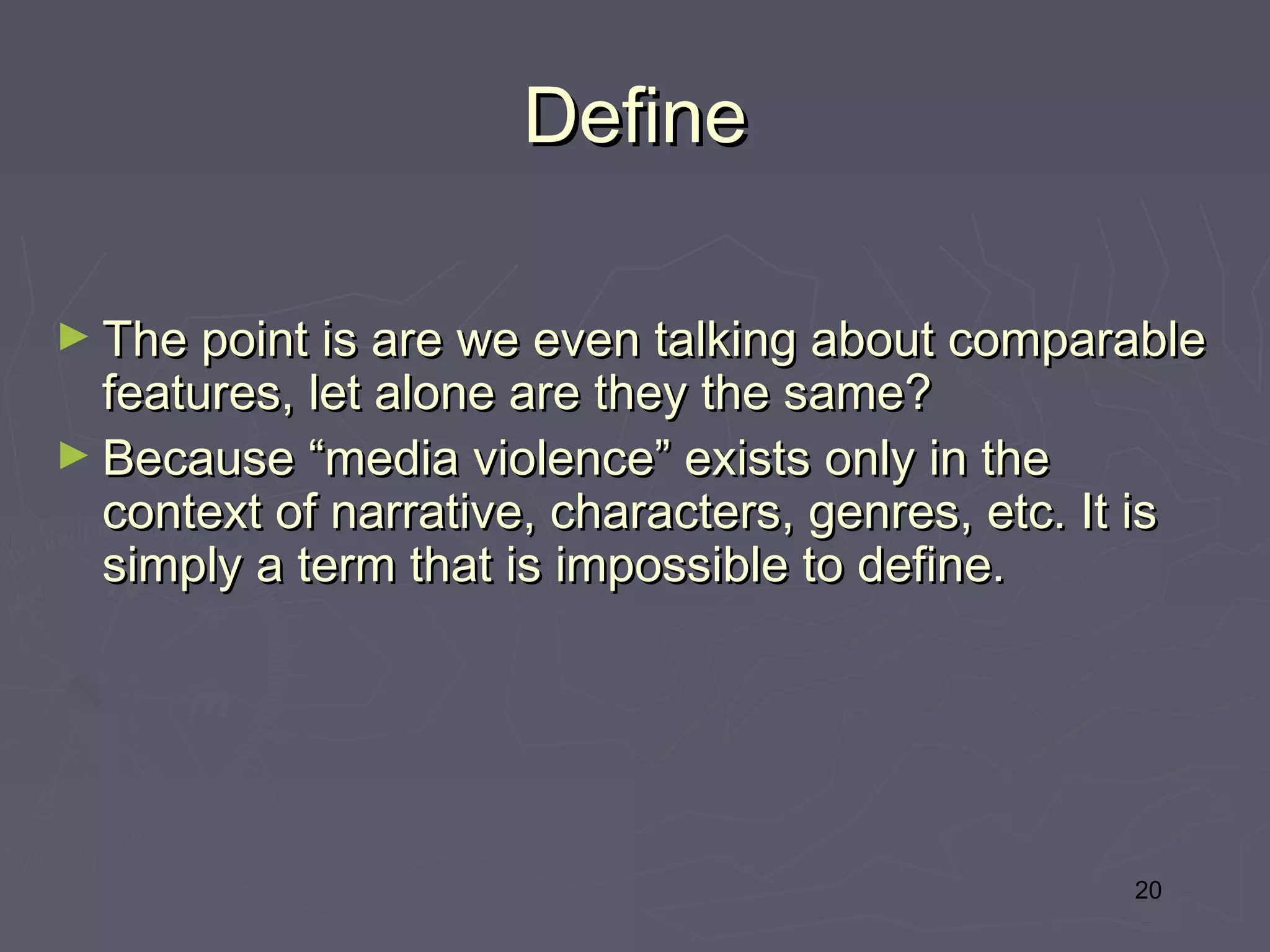 Define

► The point is are we even talking about comparable
  features, let alone are they the same? 
► Because “media violence” exists only in the
  context of narrative, characters, genres, etc. It is
  simply a term that is impossible to define.




                                                    20
 