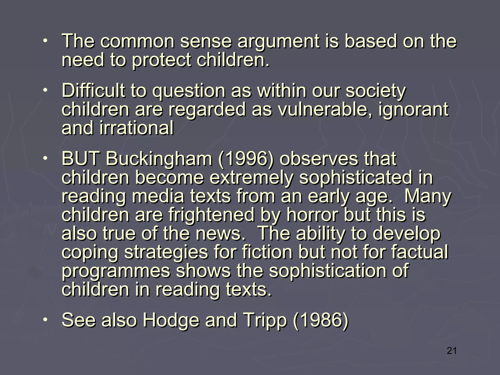 •   The common sense argument is based on the
    need to protect children.
•   Difficult to question as within our society
    children are regarded as vulnerable, ignorant
    and irrational
•   BUT Buckingham (1996) observes that
    children become extremely sophisticated in
    reading media texts from an early age.  Many
    children are frightened by horror but this is
    also true of the news.  The ability to develop
    coping strategies for fiction but not for factual
    programmes shows the sophistication of
    children in reading texts.
•   See also Hodge and Tripp (1986)
                                                    21
 