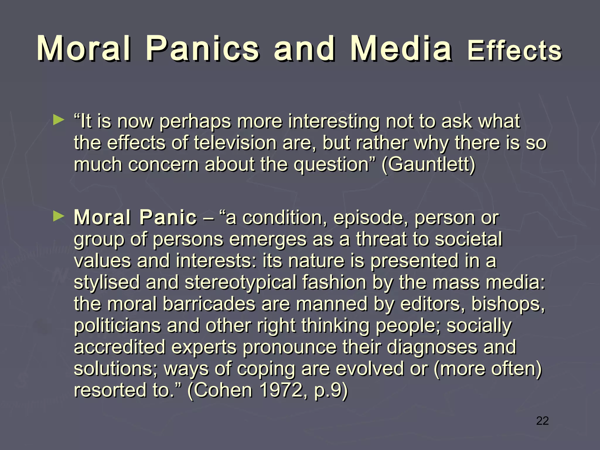 Moral Panics and Media Effects
►   “It is now perhaps more interesting not to ask what
    the effects of television are, but rather why there is so
    much concern about the question” (Gauntlett)

►   Moral Panic – “a condition, episode, person or
    group of persons emerges as a threat to societal
    values and interests: its nature is presented in a
    stylised and stereotypical fashion by the mass media:
    the moral barricades are manned by editors, bishops,
    politicians and other right thinking people; socially
    accredited experts pronounce their diagnoses and
    solutions; ways of coping are evolved or (more often)
    resorted to.” (Cohen 1972, p.9)
                                                           22
 