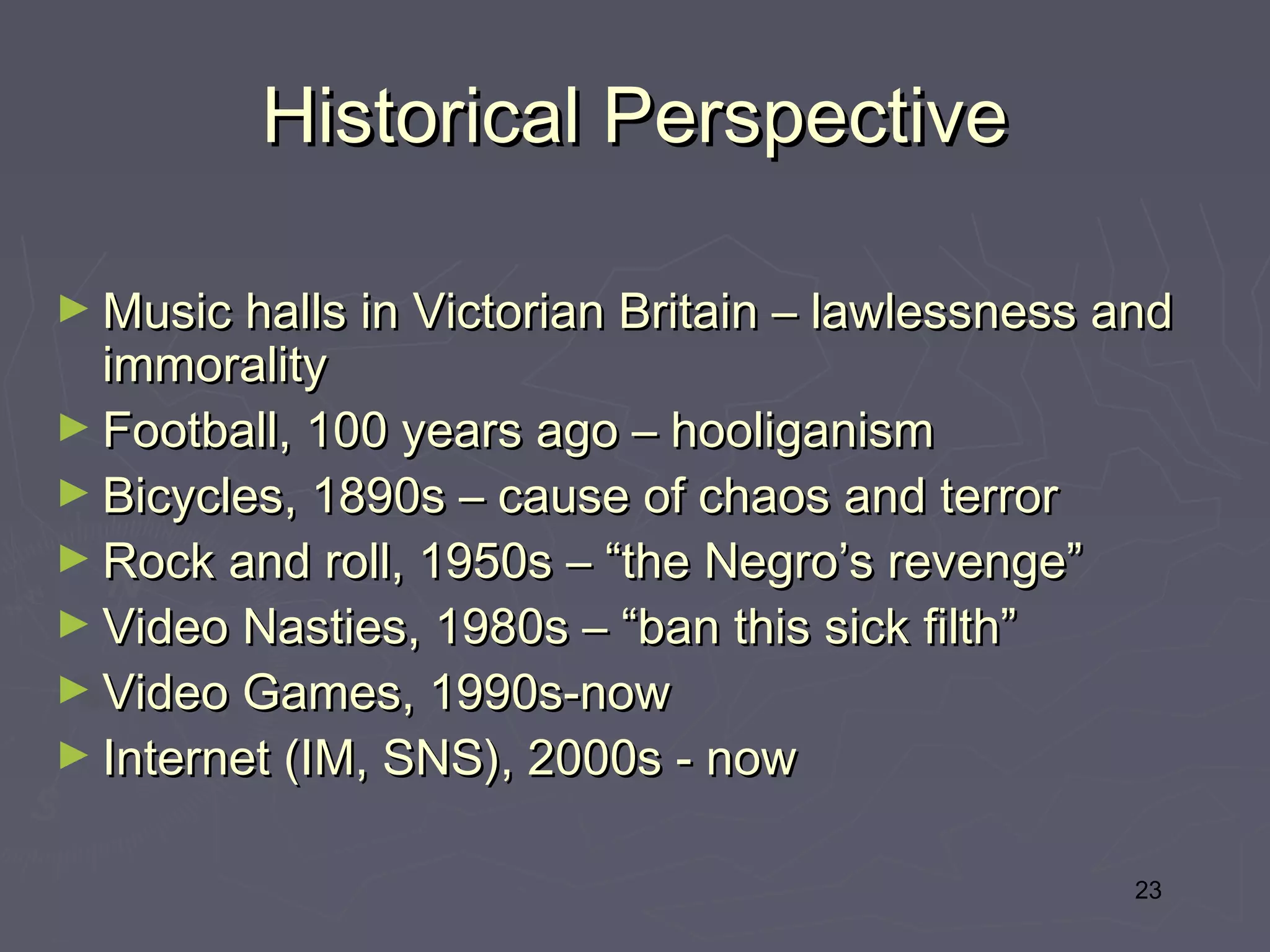 Historical Perspective

► Music halls in Victorian Britain – lawlessness and
  immorality
► Football, 100 years ago – hooliganism
► Bicycles, 1890s – cause of chaos and terror
► Rock and roll, 1950s – “the Negro’s revenge”
► Video Nasties, 1980s – “ban this sick filth”
► Video Games, 1990s-now
► Internet (IM, SNS), 2000s - now


                                                  23
 