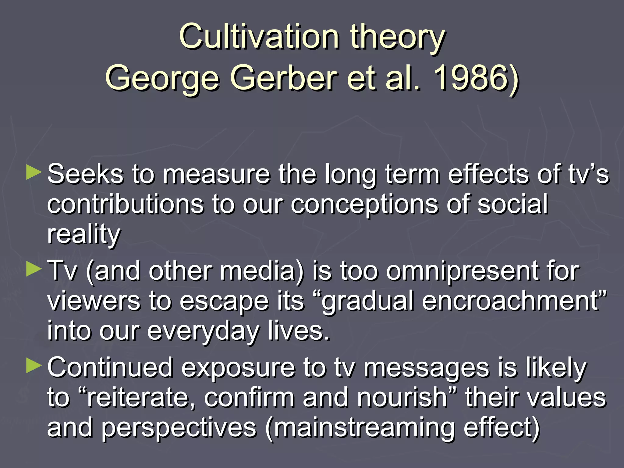 Cultivation theory
      George Gerber et al. 1986)

► Seeks to measure the long term effects of tv’s
  contributions to our conceptions of social
  reality
► Tv (and other media) is too omnipresent for
  viewers to escape its “gradual encroachment”
  into our everyday lives.
► Continued exposure to tv messages is likely
  to “reiterate, confirm and nourish” their values
  and perspectives (mainstreaming effect)
 