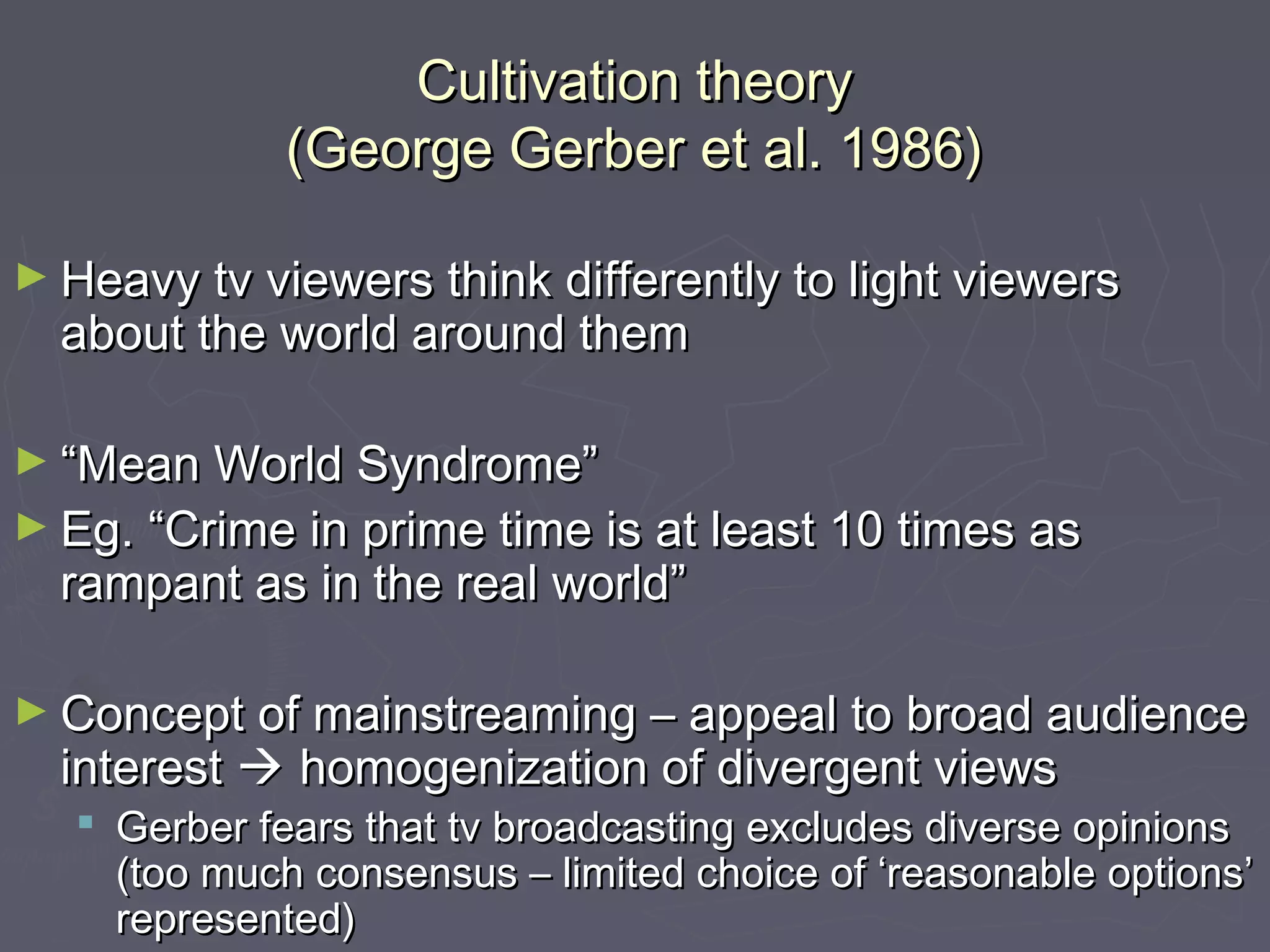 Cultivation theory
              (George Gerber et al. 1986)

► Heavy tv viewers think differently to light viewers
  about the world around them

► “Mean World Syndrome”
► Eg. “Crime in prime time is at least 10 times as
  rampant as in the real world”

► Concept of mainstreaming – appeal to broad audience
  interest  homogenization of divergent views
    Gerber fears that tv broadcasting excludes diverse opinions
     (too much consensus – limited choice of ‘reasonable options’
     represented)
 