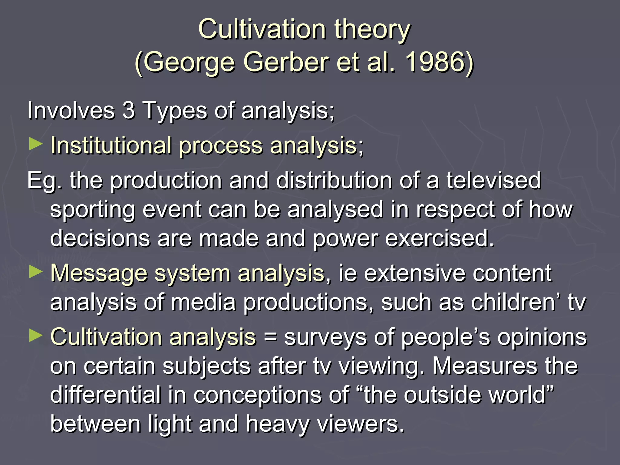 Cultivation theory
          (George Gerber et al. 1986)
Involves 3 Types of analysis;
► Institutional process analysis;
Eg. the production and distribution of a televised
  sporting event can be analysed in respect of how
  decisions are made and power exercised.
► Message system analysis, ie extensive content
  analysis of media productions, such as children’ tv
► Cultivation analysis = surveys of people’s opinions
  on certain subjects after tv viewing. Measures the
  differential in conceptions of “the outside world”
  between light and heavy viewers.
 
