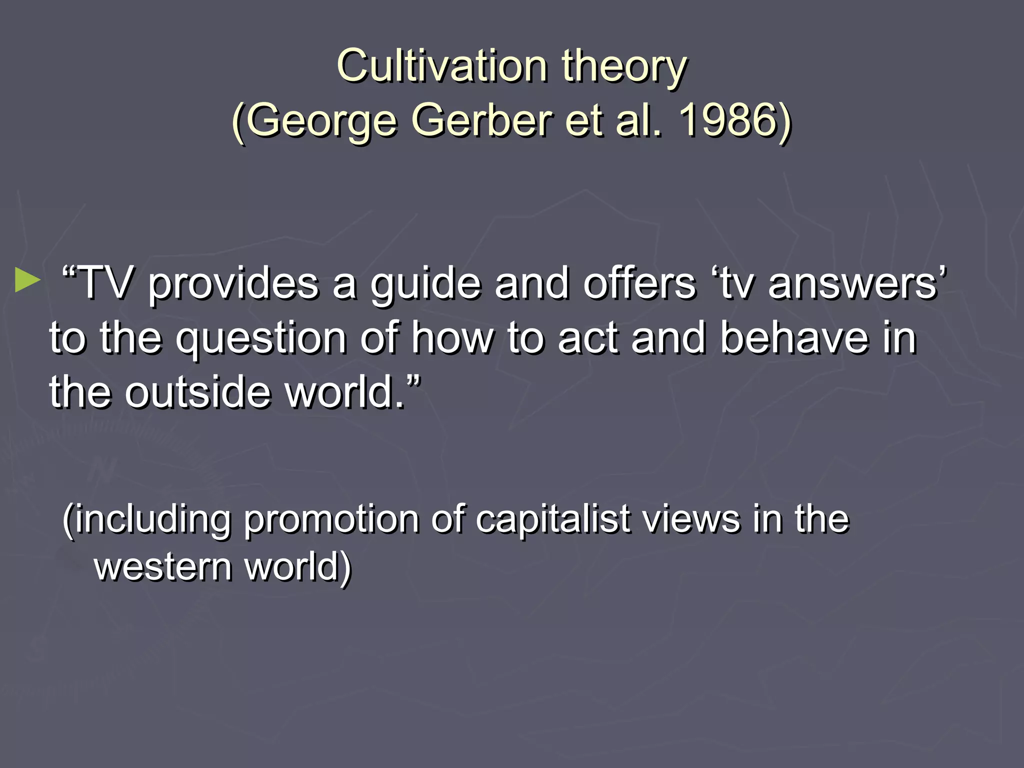 Cultivation theory
              (George Gerber et al. 1986)


►    “TV provides a guide and offers ‘tv answers’
    to the question of how to act and behave in
    the outside world.”

    (including promotion of capitalist views in the
      western world)
 