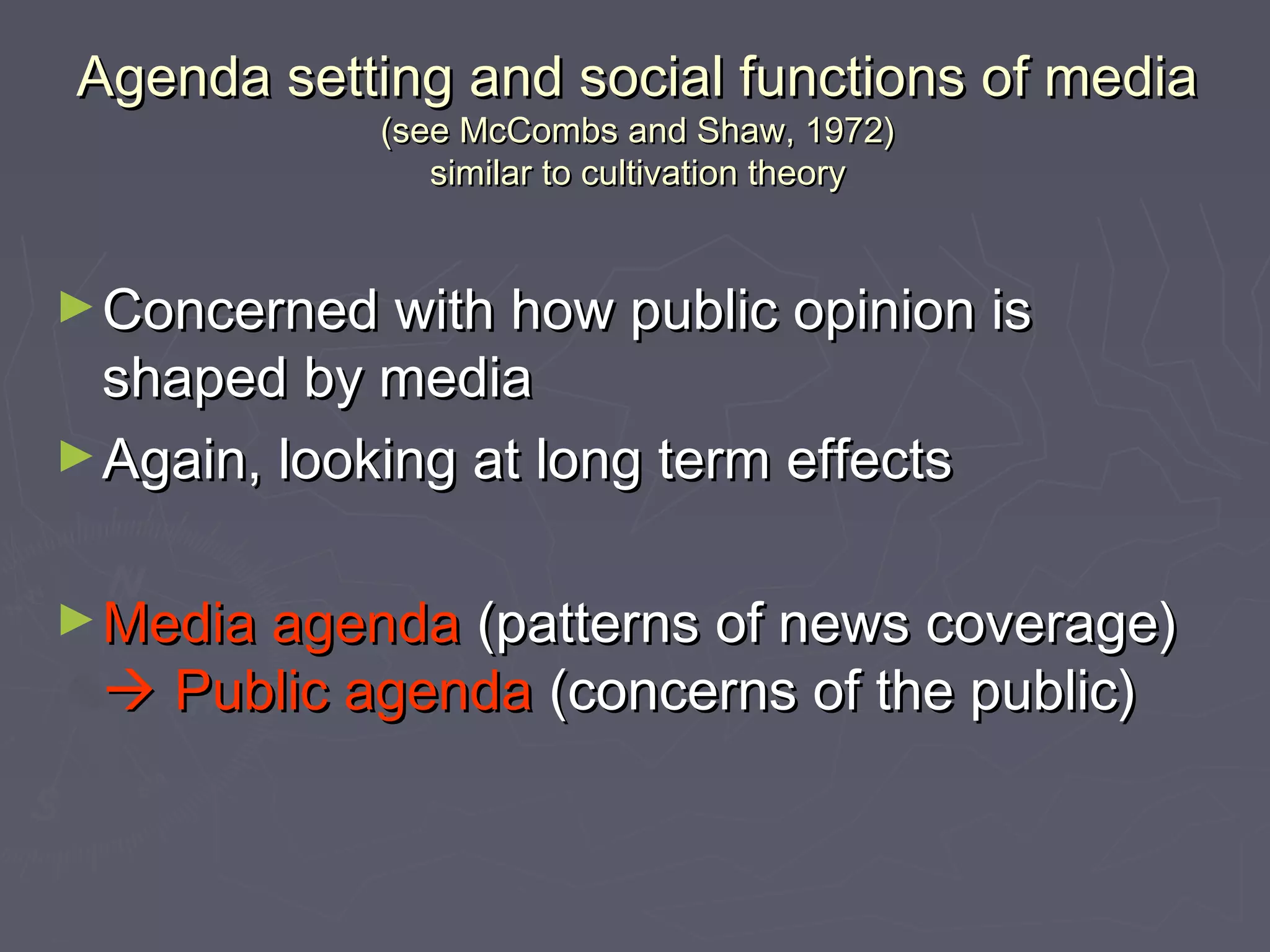 Agenda setting and social functions of media
             (see McCombs and Shaw, 1972)
                similar to cultivation theory


► Concerned with how public opinion is
  shaped by media
► Again, looking at long term effects


► Media agenda (patterns of news coverage)
  Public agenda (concerns of the public)
 