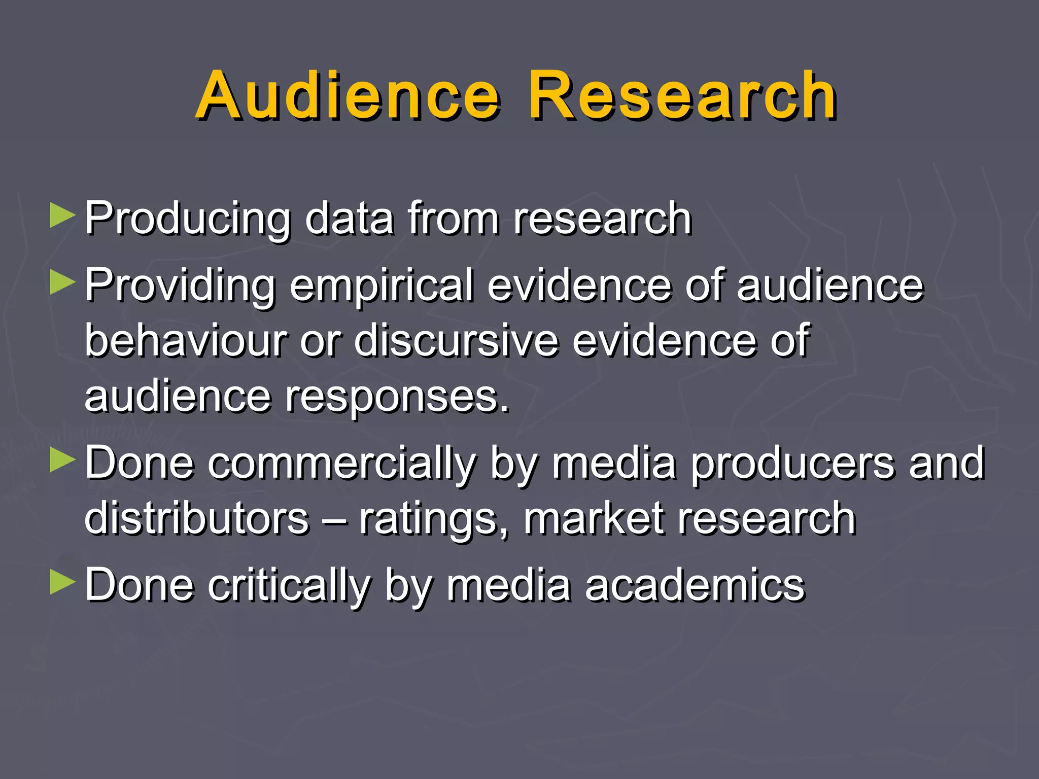 Audience Research
► Producing data from research
► Providing empirical evidence of audience
  behaviour or discursive evidence of
  audience responses.
► Done commercially by media producers and
  distributors – ratings, market research
► Done critically by media academics
 