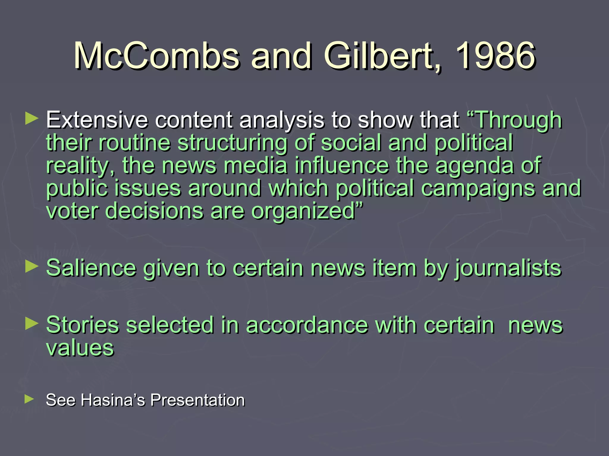 McCombs and Gilbert, 1986
► Extensive content analysis to show that      “Through
    their routine structuring of social and political
    reality, the news media influence the agenda of
    public issues around which political campaigns and
    voter decisions are organized”

► Salience given to certain news item by journalists


► Stories selected in accordance with certain   news
    values

►   See Hasina’s Presentation
 