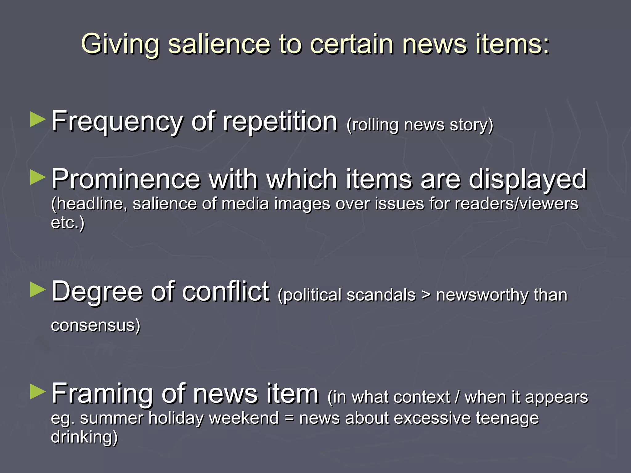 Giving salience to certain news items:

► Frequency of repetition              (rolling news story)


► Prominence with which items are displayed
  (headline, salience of media images over issues for readers/viewers
  etc.)


► Degree of conflict (political scandals > newsworthy than
  consensus)


► Framing of news item (in what context / when it appears
  eg. summer holiday weekend = news about excessive teenage
  drinking)
 