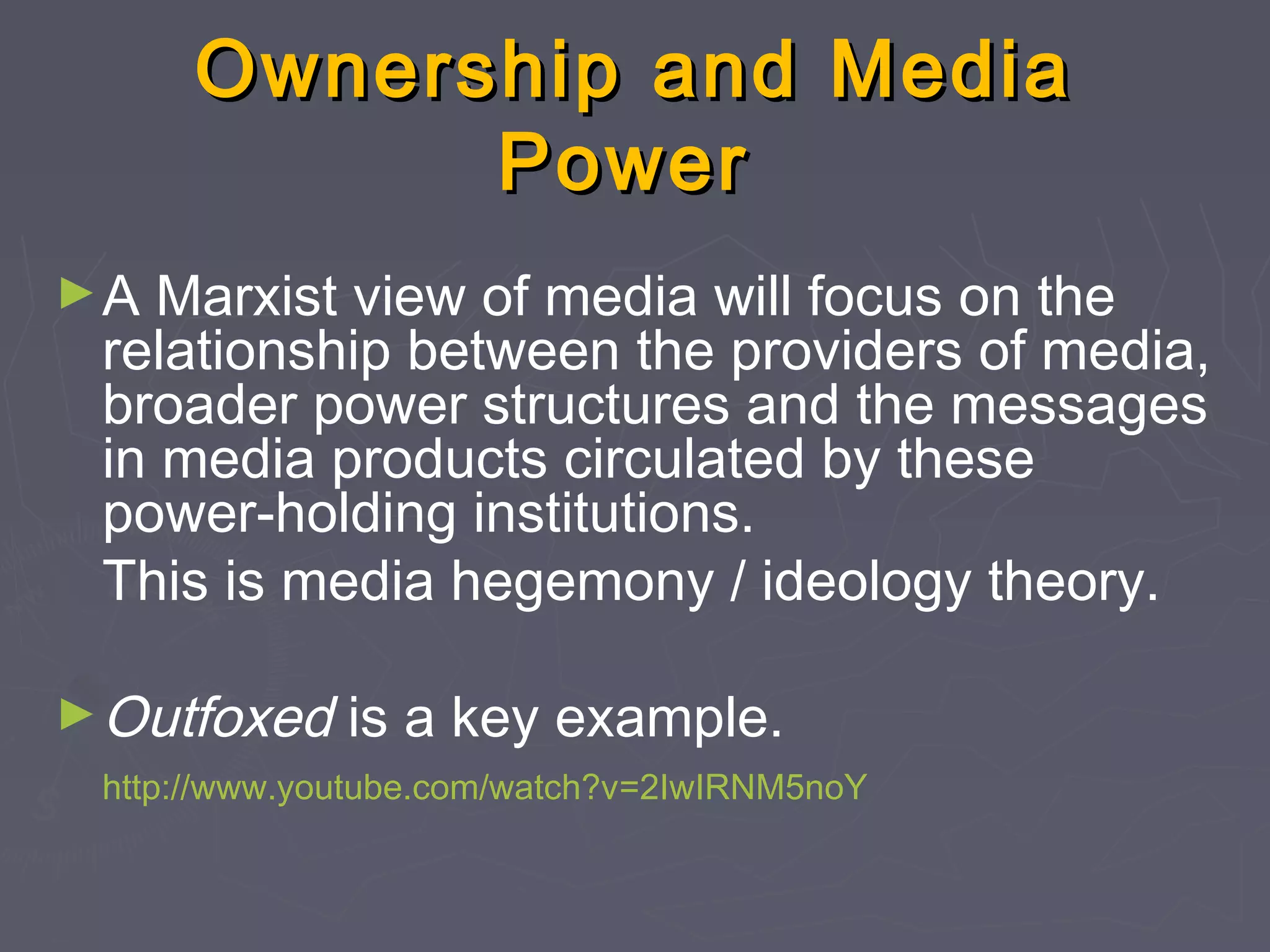 Ownership and Media
            Power
►A  Marxist view of media will focus on the
 relationship between the providers of media,
 broader power structures and the messages
 in media products circulated by these
 power-holding institutions.
 This is media hegemony / ideology theory.

► Outfoxed    is a key example.
 http://www.youtube.com/watch?v=2IwIRNM5noY
 