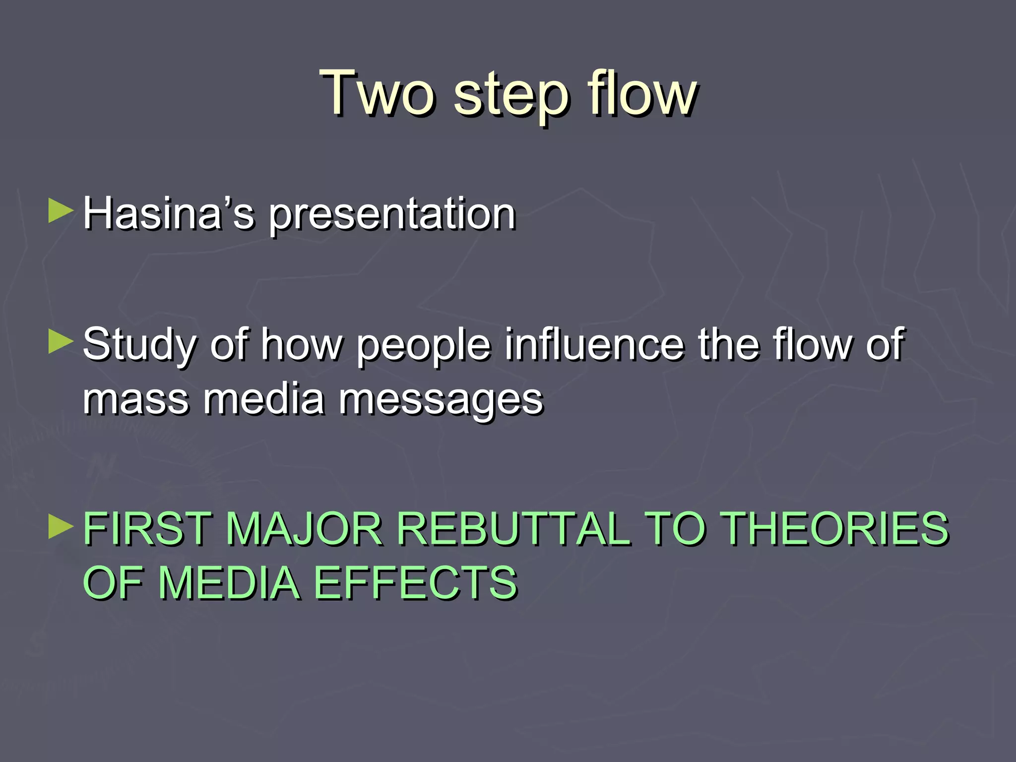 Two step flow
► Hasina’s presentation


► Study of how people influence the flow of
 mass media messages

► FIRST MAJOR REBUTTAL TO THEORIES
 OF MEDIA EFFECTS
 