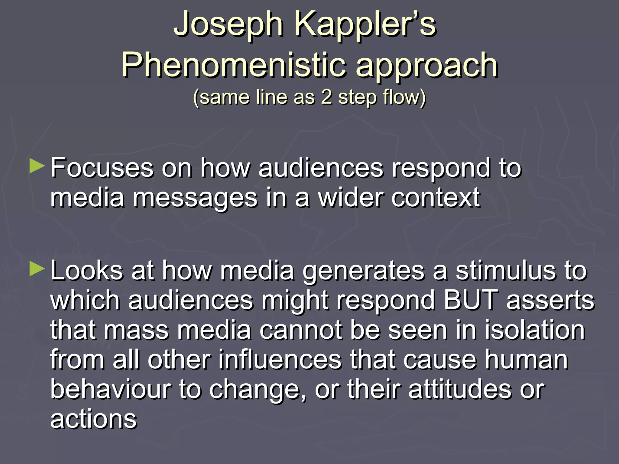 Joseph Kappler’s
       Phenomenistic approach
            (same line as 2 step flow)


► Focuses on how audiences respond to
 media messages in a wider context

► Looks at how media generates a stimulus to
 which audiences might respond BUT asserts
 that mass media cannot be seen in isolation
 from all other influences that cause human
 behaviour to change, or their attitudes or
 actions
 
