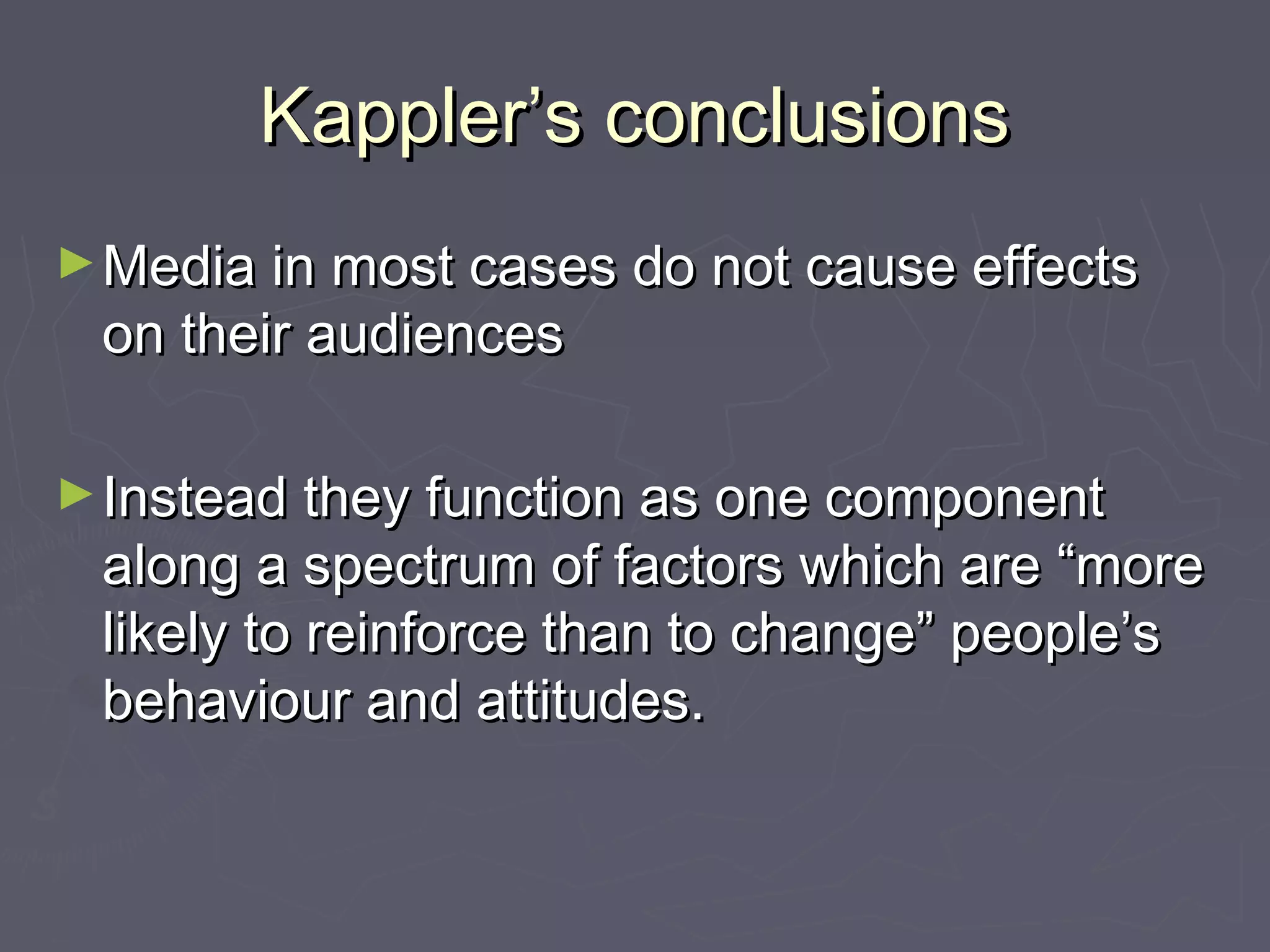 Kappler’s conclusions
► Media in most cases do not cause effects
 on their audiences

► Instead they function as one component
 along a spectrum of factors which are “more
 likely to reinforce than to change” people’s
 behaviour and attitudes.
 
