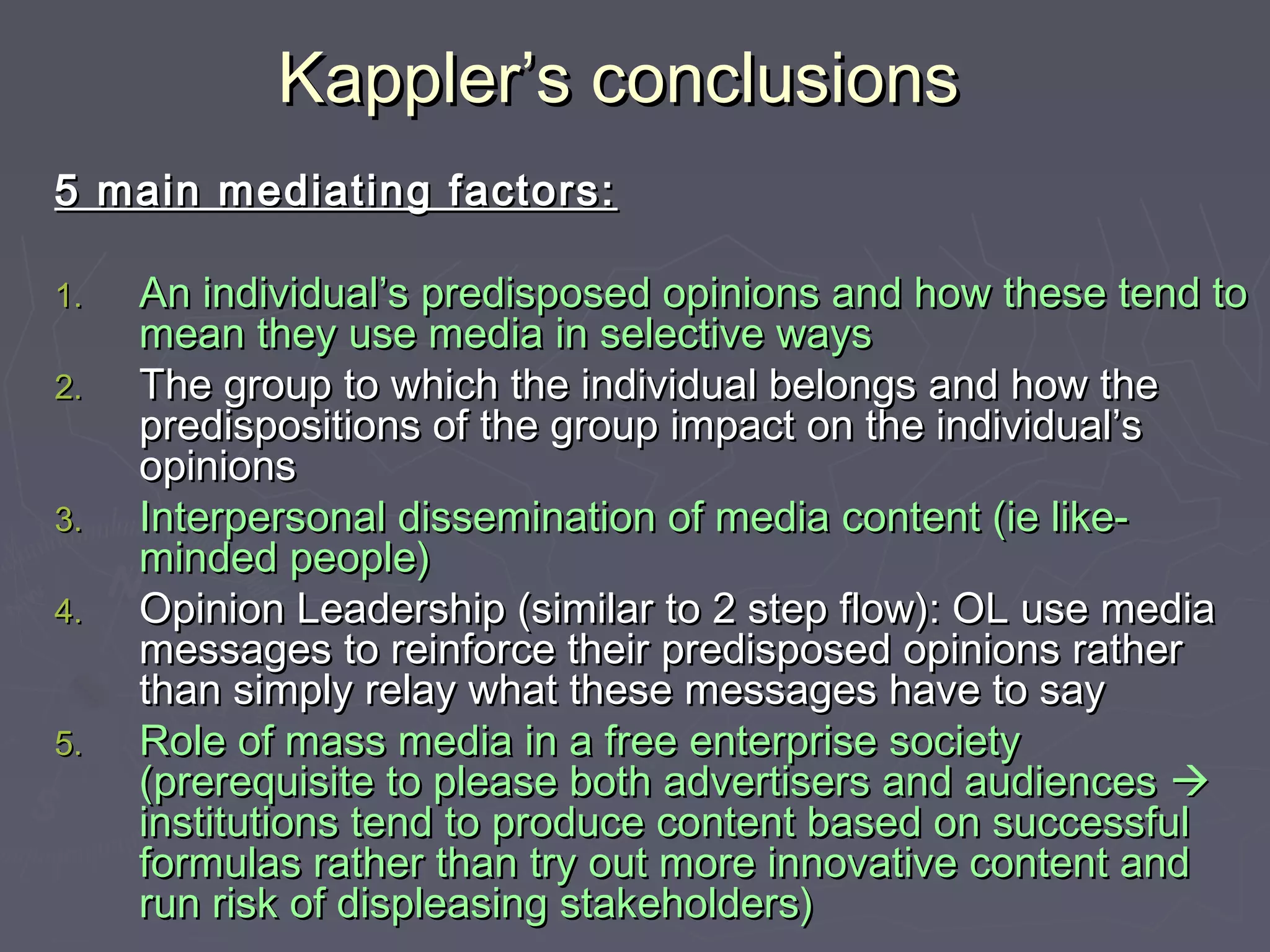 Kappler’s conclusions
5 main mediating factors:

1.   An individual’s predisposed opinions and how these tend to
     mean they use media in selective ways
2.   The group to which the individual belongs and how the
     predispositions of the group impact on the individual’s
     opinions
3.   Interpersonal dissemination of media content (ie like-
     minded people)
4.   Opinion Leadership (similar to 2 step flow): OL use media
     messages to reinforce their predisposed opinions rather
     than simply relay what these messages have to say
5.   Role of mass media in a free enterprise society
     (prerequisite to please both advertisers and audiences 
     institutions tend to produce content based on successful
     formulas rather than try out more innovative content and
     run risk of displeasing stakeholders)
 