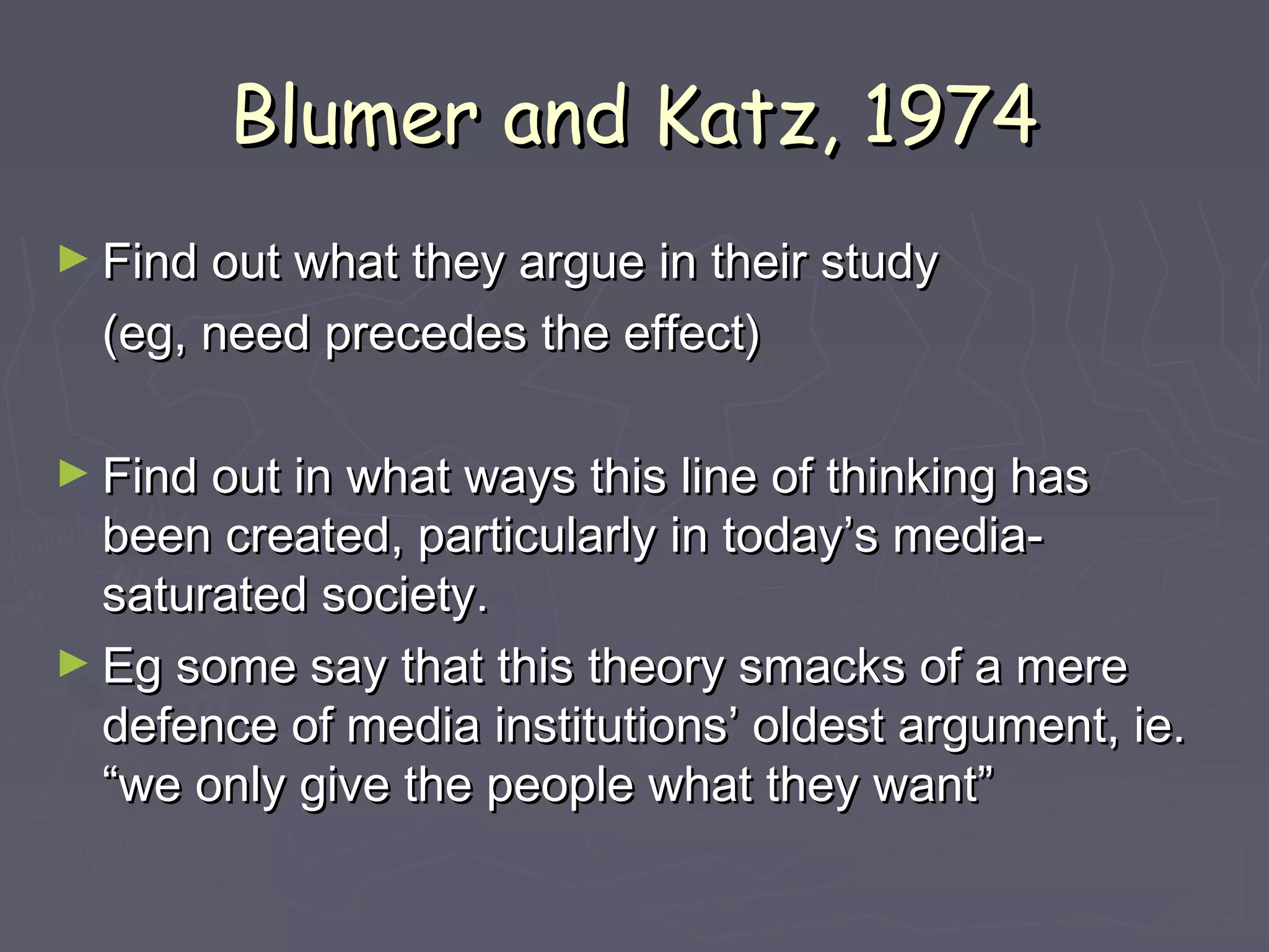 Blumer and Katz, 1974
► Find out what they argue in their study
  (eg, need precedes the effect)

► Find out in what ways this line of thinking has
  been created, particularly in today’s media-
  saturated society.
► Eg some say that this theory smacks of a mere
  defence of media institutions’ oldest argument, ie.
  “we only give the people what they want”
 